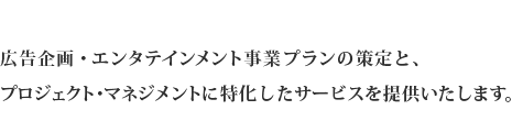 広告企画・エンタテインメント事業プランの策定と、プロジェクト・マネジメントに特化したサービスを提供いたします。